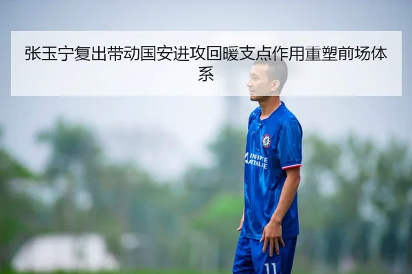 张玉宁复出带动国安进攻回暖支点作用重塑前场体系